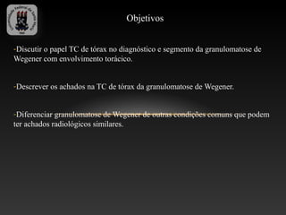 Objetivos


-Discutir o papel TC de tórax no diagnóstico e segmento da granulomatose de
Wegener com envolvimento torácico.


-Descrever os achados na TC de tórax da granulomatose de Wegener.


-Diferenciar granulomatose de Wegener de outras condições comuns que podem
ter achados radiológicos similares.
 