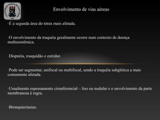 Envolvimento de vias aéreas

-É a segunda área do tórax mais afetada.


-O envolvimento da traquéia geralmente ocorre num contexto de doença
multissistêmica.


-Dispnéia, rouquidão e estridor.


-Pode ser segmentar, unifocal ou multifocal, sendo a traquéia subglótica a mais
comumente afetada.


-Usualmente espessamento cirunferencial – liso ou nodular e o envolvimento da parte
membranosa é regra.


-Bronquiectasias.
 