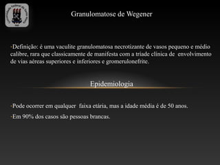 Granulomatose de Wegener



-Definição: é uma vaculite granulomatosa necrotizante de vasos pequeno e médio
calibre, rara que classicamente de manifesta com a tríade clínica de envolvimento
de vias aéreas superiores e inferiores e gromerulonefrite.


                                Epidemiologia

-Pode ocorrer em qualquer faixa etária, mas a idade média é de 50 anos.
-Em 90% dos casos são pessoas brancas.
 