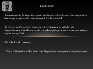 Conclusões

-Granulomatose de Wegener é uma vasculite necrotizante rara, com diagnostico
baseado principalmente em achados clínico laboratorial.


-O envolvimento torácico muitas vezes predomina e os achados são
frequentemente identificados na tc e o radiologista pode ser o primeiro médico a
sugerir o diagnóstico.


-Os achados são diversos.


-TC é o método de escolha tanto para diagnóstico, como para acompanhamento
 