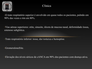 Clínica

-O trato respitatório superior é envolvido em quase todos os pacientes, pulmão em
90% das vezes e rim em 80%.


-Vias aéreas superiores: otite, sinusite, úlcera de mucosa nasal, deformidade óssea,
estenose subglótica.


-Trato respiratório inferior: tosse, dor torácica e hemoptise.


-Gromerulonefrite.


-Elevação dos níveis séricos de cANCA em 90% dos pacientes com doença ativa.
 