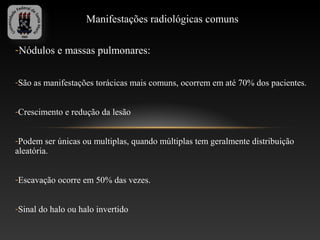 Manifestações radiológicas comuns

-Nódulos e massas pulmonares:


-São as manifestações torácicas mais comuns, ocorrem em até 70% dos pacientes.


-Crescimento e redução da lesão


-Podem ser únicas ou multiplas, quando múltiplas tem geralmente distribuição
aleatória.


-Escavação ocorre em 50% das vezes.


-Sinal do halo ou halo invertido
 