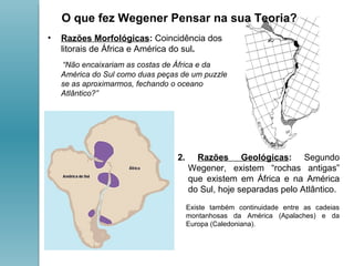 Razões Morfológicas :  Coincidência dos litorais de África e América do sul .  “ Não encaixariam as costas de África e da América do Sul como duas peças de um puzzle se as aproximarmos, fechando o oceano Atlântico?”  2.  Razões Geológicas :  Segundo Wegener, existem “rochas antigas” que existem em África e na América do Sul, hoje separadas pelo Atlântico.  Existe também continuidade entre as cadeias montanhosas da América (Apalaches) e da Europa (Caledoniana).  O que fez Wegener Pensar na sua Teoria? 