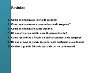 Revisão: Como se chamava a Teoria de Wegener Como se chamava o supercontinente de Wegener? Como se chamava o super Oceano? Há quantos anos existiu esse Supercontinente? Como resumirias a Teoria da deriva continental de Wegener? De que provas se serviu Wegener para sustentar  a sua teoria? Qual foi a grande falha da teoria da deriva continental? 