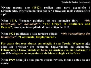 Neste mesmo ano  (1912) , realiza uma nova expedição à Gronelãndia, expedição notória por ser a travessia mais extensa feita a pé. Em  1915 , Wegener publicou no seu primeiro livro –  “ Die Entstehung der Kontinente” -   "The Origen of Continents and Oceans" ,  uma versão ampliada do seu artigo de 1912 .  Em  1922  publicava a sua terceira edição –  “ Die Verschilbung der Kontinente”   – “ Continental Displacement ”. Por causa dos seus abusos em relação à sua Teoria, Wegener  não pôde ser professor em nenhuma Universidade da Alemanha . Felizmente, a Universidade de  Graz , na Áustria, era mais tolerante e em  1924  elegeu-o como professor de Meteorologia e Geofísica   Em  1929  tinha já a sua quarta edição revista, mesmo antes da sua morte   Teoria da Deriva Continental 