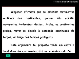 Teoria da Deriva Continental Wegener afirmava que se existiam movimentos verticais dos continentes, porque não admitir movimentos horizontais destes. Assim, os continentes podiam mover-se devido à actuação continuada de forças, ao longo dos tempos geológicos. Este argumento foi proposto tendo em conta a bordadura dos continentes africano e América do Sul. 
