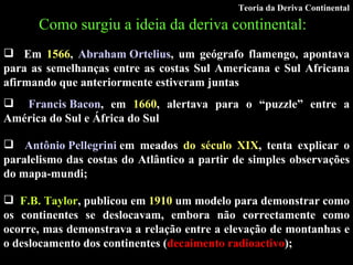 Como surgiu a ideia da deriva continental:   Em  1566 ,  Abraham Ortelius , um geógrafo flamengo, apontava para as semelhanças entre as costas Sul Americana e Sul Africana afirmando que anteriormente estiveram juntas Francis Bacon , em  1660 , alertava para o “puzzle” entre a América do Sul e África do Sul Antônio Pellegrini  em meados  do século XIX , tenta explicar o paralelismo das costas do Atlântico a partir de simples observações do mapa-mundi; F.B. Taylor , publicou em  1910  um modelo para demonstrar como os continentes se deslocavam, embora não correctamente como ocorre, mas demonstrava a relação entre a elevação de montanhas e o deslocamento dos continentes ( decaimento radioactivo ); Teoria da Deriva Continental 