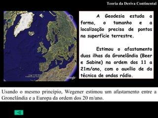 Teoria da Deriva Continental A Geodesia estuda a forma, o tamanho e a localização precisa de pontos na superfície terrestre. Estimou o afastamento duas ilhas da Gronelândia (Beer e Sabine) na ordem dos 11 a 21m/ano, com o auxílio de da técnica de ondas rádio. Usando o mesmo princípio, Wegener estimou um afastamento entre a Gronelândia e a Europa da ordem dos 20 m/ano. 