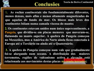 Conclusões 1 .   As rochas continentais são fundamentalmente diferentes, menos densas, mais afins e menos altamente magnetizadas do que aquelas do fundo do mar. Os blocos mais leves dos continentes bóiam numa camada viscosa do manto;   2.  Os continentes estavam unidos num único supercontinente, a  Pangeia , que dividiu-se em placas menores  que moveram-se, flutuando no manto superior. A quebra da Pangeia começou no Mesozóico, mas a América do Norte ainda ficou conectada à Europa até o Terciário ou ainda até o Quaternário ;   3.  A quebra do Pangeia começou num vale que gradualmente foi-se alargando num oceano. A distribuição dos  maiores terremotos, regiões de vulcanismo activo e elevação está relacionada aos movimentos destas placas  na crosta terrestre ;   Teoria da Deriva Continental 