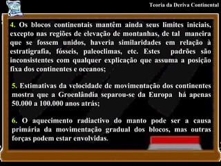 4.  Os blocos continentais mantêm ainda seus limites iniciais, excepto nas regiões de elevação de montanhas, de tal  maneira que se fossem unidos, haveria similaridades em relação à estratigrafia, fósseis, paleoclimas, etc. Estes  padrões são inconsistentes com qualquer explicação que assuma a posição fixa dos continentes e oceanos;   5.  Estimativas da velocidade de movimentação dos continentes mostra que a Groenlândia separou-se da Europa  há apenas 50.000 a 100.000 anos atrás;  6.  O aquecimento radiactivo do manto pode ser a causa primária da movimentação gradual dos blocos, mas outras forças podem estar envolvidas .   Teoria da Deriva Continental 
