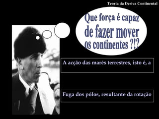 Que força é capaz  de fazer mover  os continentes ?!?  A acção das marés terrestres, isto é, a atracção da lua e do sol sobre o próprio magma.   Fuga dos pólos, resultante da rotação da Terra em torno do seu eixo.   Teoria da Deriva Continental 