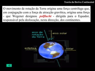 Teoria da Deriva Continental O movimento de rotação da Terra origina uma força centrífuga que, em conjugação com a força de atracção gravítica, origina uma força - que Wegener designou   polflucht   - dirigida para o Equador, responsável pela deslocação, nesta direcção, dos continentes.  