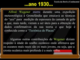          Alfred Wegener   morre  durante uma expedição meteorológica à Gronelândia que ensaiava as técnicas do “eco” para  medição da espessura da camada de gelo o que, mais tarde, vieram a ser úteis para a obtenção de dados confirmativos da sua teoria e que hoje é conhecida como a  “Tectónica de Placas” Algumas outras contribuições de  Wegener  diziam respeito à idade do soalho oceânico onde afirmava que os oceanos mais rasos são os mais jovens, ou seja, que a crosta oceânica mais profunda é a mais velha. ...ano 1930... Teoria da Deriva Continental 