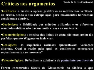 Geofísicos : a isostasia apenas justificava os movimentos verticais  da crusta, sendo a sua extrapolação para movimentos horizontais considerada abusiva. Teoria da Deriva Continental Geodésicos : a fiabilidade dos métodos utilizados e os diferentes resultados obtidos não davam muita crença na sua teoria. Geomorfológicos : o encaixe das linhas de costa não eram assim tão perfeitos quanto Wegener os fazia crer. Geológicos : as sequências rochosas apresentavam variações diversas. Qual a razão pela qual os continentes começaram repentinamente a se moverem? Paleontológicos : Defendiam a existência de  pontes intercontinentais . Foram encontrados fósseis de Glossopteris na Sibéria o que contrariava a ideia de existirem apenas na Gondwana. 