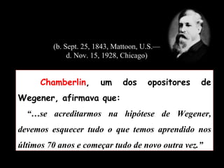 Chamberlin , um dos opositores de Wegener, afirmava que: “… se acreditarmos na hipótese de Wegener, devemos esquecer tudo o que temos aprendido nos últimos 70 anos e começar tudo de novo outra vez.” (b. Sept. 25, 1843, Mattoon, U.S.—d. Nov. 15, 1928, Chicago) 