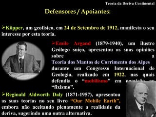 Defensores / Apoiantes:   Köpper , um geofísico, em  24 de Setembro de 1912 , manifesta o seu interesse por esta teoria . Emile Argand  (1879-1940), um ilustre Geólogo suíço, apresentou as suas opiniões sobre a  Teoria dos Mantos de Corrimento dos Alpes  durante um Congresso Internacional de Geologia, realizado em  1922 , nas quais defendia o “ mobilísmo ” em oposição ao “fixismo”.   Reginald Aldworth Daly  (1871-1957), apresentou as suas teorias no seu livro  “Our Mobile Earth”,  embora não aceitando plenamente a realidade da deriva, sugerindo uma outra alternativa.   Teoria da Deriva Continental 