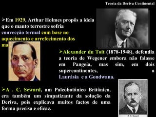 Em  1929 , Arthur Holmes propôs a ideia que o manto terrestre sofria  convecção termal   com base no aquecimento e arrefecimento dos materiais. Alexander du Toit  (1878-1948), defendia a teoria de Wegener embora não falasse em Pangeia, mas sim, em dois supercontinentes, a  Laurásia  e a Gondwana.   A . C. Seward , um Paleobotânico Britânico, era também um simpatizante da solução da Deriva, pois explicava muitos factos de uma forma precisa e eficaz . Teoria da Deriva Continental 