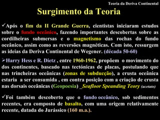 Surgimento da Teoria   Após o  fim da II Grande Guerra , cientistas iniciaram estudos sobre o  fundo oceânico , fazendo importantes descobertas sobre as cordilheiras submersas e o  magnetismo  das rochas do fundo oceânico, assim como as reversões magnéticas. Com isto, ressurgem as ideias da Deriva Continental de Wegener.  ( década 50-60 )   Foi também descoberto que o  fundo oceânico , sob sedimentos recentes, era composto de  basalto , com uma origem relativamente recente, datada do Jurássico  (160 m.a.).   Teoria da Deriva Continental Harry Hess e R. Dietz  , entre  1960-1962 , propõem  o movimento do dos continentes, baseado nas tectónicas de placas, postulando que nas trincheiras oceânicas ( zonas de subducção ), a crusta oceânica estaria  a ser consumida , em contra posição com a criação de crusta nas dorsais oceânicas ( Geopoesia )  _ Seafloor Speanding Teory  (acetato) 