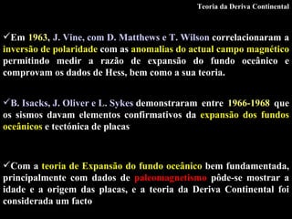 B. Isacks, J. Oliver e L. Sykes  demonstraram entre  1966-1968  que os sismos davam elementos confirmativos da  expansão dos fundos oceânicos  e tectónica de placas   Com a   teoria de Expansão do fundo oceânico  bem fundamentada, principalmente com dados de  paleomagnetismo  pôde-se mostrar a idade e a origem das placas, e a teoria da Deriva Continental foi considerada um facto Teoria da Deriva Continental Em  1963 ,  J. Vine, com D. Matthews e T. Wilson  correlacionaram a  inversão de polaridade  com as  anomalias do actual campo magnético  permitindo medir a razão de expansão do fundo oceânico  e comprovam os dados de Hess, bem como a sua teoria. 