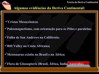 Algumas evidências da Deriva Continental:   Cristas Mesoceânicas   Paleomagnetismo, com orientação para os Pólos e paralelas ;  Falha de San Andrews na Califórnia;   Rift Valley na Costa Africana ;   Mesosaurus existiu no Brasil e na África;   Flora de Glossopteris (Brasil, África, Índia, Austrália ).   Teoria da Deriva Continental 