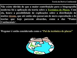 Não existe dúvida de que a maior contribuição para a biogeografia moderna foi a aplicação da teoria sobre a  Tectónica de Placas . Com ela, houve a possibilidade de explicações sobre a distribuição de muitos  táxons , que até então não passavam de mera especulação e de teorias que hoje parecem absurdas, como a das "Pontes Continentais ".   Wegener é então considerado como o  “Pai da tectónica de placas” Teoria da Deriva Continental 