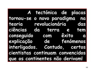 A tectónica de placas tornou-se o novo paradigma  na teoria revolucionária das ciências da terra e tem conseguido com êxito a explicação de fenómenos interligados. Contudo, certos cientistas continuam convencidos que os continentes não derivam!   Teoria da Deriva Continental 