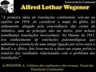 “ A primeira ideia de translações continentais veio-me ao espírito em 1910. Ao considerar o mapa do globo, fui subitamente atingido pela concordância das costas do Atlântico, mas ao princípio não me detive, pois achava semelhantes translações inverosímeis. No Outono de 1911, tive conhecimento de conclusões paleontológicas que admitiam a existência de uma antiga ligação por terra entre o Brasil e a África. Isto levar-me-ia a fazer um exame prévio e sumário dos resultados relacionados com o problema das translações. ” in WEGENER, A., A Génese dos continentes e dos oceanos. Teoria das Translações Continentais   Teoria da Deriva Continental 