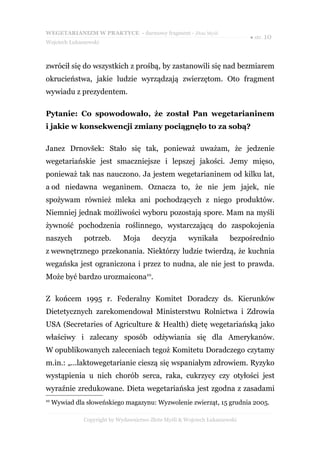 WEGETARIANIZM W PRAKTYCE - darmowy fragment - Złote Myśli
                                                                             ● str. 10
Wojciech Łukaszewski



zwrócił się do wszystkich z prośbą, by zastanowili się nad bezmiarem
okrucieństwa, jakie ludzie wyrządzają zwierzętom. Oto fragment
wywiadu z prezydentem.

Pytanie: Co spowodowało, że został Pan wegetarianinem
i jakie w konsekwencji zmiany pociągnęło to za sobą?

Janez Drnovšek: Stało się tak, ponieważ uważam, że jedzenie
wegetariańskie jest smaczniejsze i lepszej jakości. Jemy mięso,
ponieważ tak nas nauczono. Ja jestem wegetarianinem od kilku lat,
a od niedawna weganinem. Oznacza to, że nie jem jajek, nie
spożywam również mleka ani pochodzących z niego produktów.
Niemniej jednak możliwości wyboru pozostają spore. Mam na myśli
żywność pochodzenia roślinnego, wystarczającą do zaspokojenia
naszych        potrzeb.       Moja       decyzja       wynikała        bezpośrednio
z wewnętrznego przekonania. Niektórzy ludzie twierdzą, że kuchnia
wegańska jest ograniczona i przez to nudna, ale nie jest to prawda.
Może być bardzo urozmaicona10.

Z końcem 1995 r. Federalny Komitet Doradczy ds. Kierunków
Dietetycznych zarekomendował Ministerstwu Rolnictwa i Zdrowia
USA (Secretaries of Agriculture & Health) dietę wegetariańską jako
właściwy i zalecany sposób odżywiania się dla Amerykanów.
W opublikowanych zaleceniach tegoż Komitetu Doradczego czytamy
m.in.: „...laktowegetarianie cieszą się wspaniałym zdrowiem. Ryzyko
wystąpienia u nich chorób serca, raka, cukrzycy czy otyłości jest
wyraźnie zredukowane. Dieta wegetariańska jest zgodna z zasadami
10
     Wywiad dla słoweńskiego magazynu: Wyzwolenie zwierząt, 15 grudnia 2005.

               Copyright by Wydawnictwo Złote Myśli & Wojciech Łukaszewski
 