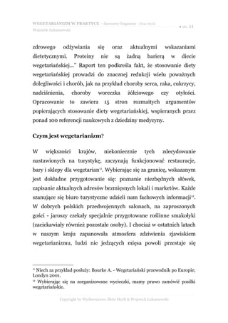 WEGETARIANIZM W PRAKTYCE - darmowy fragment - Złote Myśli
                                                                                 ● str. 11
Wojciech Łukaszewski



zdrowego        odżywiania         się     oraz     aktualnymi         wskazaniami
dietetycznymi.         Proteiny     nie     są    żadną      barierą        w     diecie
wegetariańskiej...” Raport ten podkreśla fakt, że stosowanie diety
wegetariańskiej prowadzi do znacznej redukcji wielu poważnych
dolegliwości i chorób, jak na przykład choroby serca, raka, cukrzycy,
nadciśnienia,          choroby     woreczka         żółciowego      czy         otyłości.
Opracowanie        to     zawiera     15    stron     rozmaitych       argumentów
popierających stosowanie diety wegetariańskiej, wspieranych przez
ponad 100 referencji naukowych z dziedziny medycyny.

Czym jest wegetarianizm?

W     większości         krajów,      niekoniecznie         tych     zdecydowanie
nastawionych na turystykę, zaczynają funkcjonować restauracje,
bary i sklepy dla wegetarian11. Wybierając się za granicę, wskazanym
jest dokładne przygotowanie się: poznanie niezbędnych słówek,
zapisanie aktualnych adresów bezmięsnych lokali i marketów. Każde
szanujące się biuro turystyczne udzieli nam fachowych informacji12.
W dobrych polskich przedwojennych salonach, na zaproszonych
gości - jaroszy czekały specjalnie przygotowane roślinne smakołyki
(zaciekawiały również pozostałe osoby). I chociaż w ostatnich latach
w naszym kraju zapanowała atmosfera zdziwienia zjawiskiem
wegetarianizmu, ludzi nie jedzących mięsa powoli przestaje się



11
   Niech za przykład posłuży: Bourke A. - Wegetariański przewodnik po Europie;
Londyn 2001.
12
   Wybierając się na zorganizowane wycieczki, mamy prawo zamówić posiłki
wegetariańskie.

              Copyright by Wydawnictwo Złote Myśli & Wojciech Łukaszewski
 