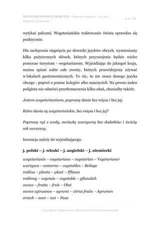 WEGETARIANIZM W PRAKTYCE - darmowy fragment - Złote Myśli
                                                                            ● str. 12
Wojciech Łukaszewski



wytykać palcami. Wegetariańskie traktowanie świata sprawdza się
praktycznie.

Dla zachęcenia sięgnięcia po słowniki języków obcych, wymieniamy
kilka pożytecznych słówek, których przyswojenie będzie wielce
pomocne turystom - wegetarianom. Wyjeżdżając do jakiegoś kraju,
można spisać sobie całe zwroty, których przewidujemy używać
w lokalach gastronomicznych. To nic, że nie znasz danego języka
obcego - poproś o pomoc kolegów albo nauczycieli. Na pewno żaden
poliglota nie odmówi przetłumaczenia kilku zdań, chociażby takich:

Jestem wegetarianinem, poproszę danie bez mięsa i bez jaj.

Które dania są wegetariańskie, bez mięsa i bez jaj?

Poproszę ryż z wody, surówkę warzywną bez dodatków i świeży
sok owocowy.

Inwencja należy do wyjeżdżającego.

j. polski – j. włoski – j. angielski – j. niemiecki

wegetarianin – vegetariano – vegetarian – Vegetarianer
warzywa – contorno – vegetables – Beilage
roślina – planta – plant – Pflanze
roślinny – vegetale – vegetable – pflanzlich
owoce – frutta – fruit – Obst
owoce cytrusowe – agrumi – citrus fruits - Agrumen
orzech – noce – nut – Nuss


              Copyright by Wydawnictwo Złote Myśli & Wojciech Łukaszewski
 