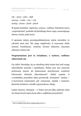 WEGETARIANIZM W PRAKTYCE - darmowy fragment - Złote Myśli
                                                                              ● str. 13
Wojciech Łukaszewski



sok – succo – juice – Saft
surowy – crudo – raw – roh
świeży – fresco – fresh – frisch

W języku łacińskim: vegetarius, oznacza - roślinny. Natomiast nazwa
„wegetarianizm” pochodzi od łacińskiego słowa vegus, oznaczającego
zdrowy, świeży, pełen życia.

Z ogromnie dużym prawdopodobieństwem należy stwierdzić, że
człowiek musi jeść. Nie ulega wątpliwości, iż nazywamy siebie
istotami świadomymi. Jesteśmy również obdarzeni znacznym
zakresem wolnej woli.

Wegetarianizm jest to świadome, z wyboru, roślinne
odżywianie się.

Czy tylko? Decydując się na określoną dietę trzeba brać pod uwagę
indywidualne potrzeby i upodobania. Należy przy tym szanować
preferencje innych, ale jednocześnie zdecydowanie oczekiwać
tolerowania         własnych        ukierunkowań13.         Sądzić       wypada,     iż
w niedalekiej przyszłości będą powstawały „bezmięsne” miejsca –
w stosownych instytucjach, jak: restauracje, szpitale i sanatoria,
placówki oświatowe, ośrodki wypoczynkowe, sklepy.

Ludzie interesu, słuchajcie - w Polsce jest już kilka milionów ludzi
nie chcących jeść mięsa (teraz albo w najbliższej przyszłości)!



13
     Jak w każdej innej sferze społecznego życia :)

                Copyright by Wydawnictwo Złote Myśli & Wojciech Łukaszewski
 