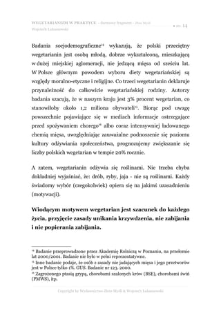 WEGETARIANIZM W PRAKTYCE - darmowy fragment - Złote Myśli
                                                                            ● str. 14
Wojciech Łukaszewski



Badania socjodemograficzne14 wykazują, że polski przeciętny
wegetarianin jest osobą młodą, dobrze wykształconą, mieszkającą
w dużej miejskiej aglomeracji, nie jedzącą mięsa od sześciu lat.
W Polsce głównym powodem wyboru diety wegetariańskiej są
względy moralno-etyczne i religijne. Co trzeci wegetarianin deklaruje
przynależność do całkowicie wegetariańskiej rodziny. Autorzy
badania szacują, że w naszym kraju jest 3% procent wegetarian, co
stanowiłoby około 1,2 miliona obywateli15. Biorąc pod uwagę
powszechnie pojawiające się w mediach informacje ostrzegające
przed spożywaniem chorego16 albo coraz intensywniej ładowanego
chemią mięsa, uwzględniając zauważalne podnoszenie się poziomu
kultury odżywiania społeczeństwa, prognozujemy zwiększanie się
liczby polskich wegetarian w tempie 20% rocznie.

A zatem, wegetarianin odżywia się roślinami. Nie trzeba chyba
dokładniej wyjaśniać, że: drób, ryby, jaja - nie są roślinami. Każdy
świadomy wybór (czegokolwiek) opiera się na jakimś uzasadnieniu
(motywacji).

Wiodącym motywem wegetarian jest szacunek do każdego
życia, przyjęcie zasady unikania krzywdzenia, nie zabijania
i nie popierania zabijania.



14
   Badanie przeprowadzone przez Akademię Rolniczą w Poznaniu, na przełomie
lat 2000/2001. Badanie nie było w pełni reprezentatywne.
15
   Inne badanie podaje, że osób z zasady nie jadających mięsa i jego przetworów
jest w Polsce tylko 1%. GUS. Badanie nr 123. 2000.
16
   Zagrożonego ptasią grypą, chorobami szalonych krów (BSE), chorobami świń
(PMWS), itp.

              Copyright by Wydawnictwo Złote Myśli & Wojciech Łukaszewski
 