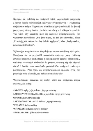 WEGETARIANIZM W PRAKTYCE - darmowy fragment - Złote Myśli
                                                                            ● str. 15
Wojciech Łukaszewski



Kierując się miłością do czujących istot, wegetarianie rezygnują
z nieraz mocno utrwalonych nawyków żywieniowych - i wybierają
niejedzenie mięsa. Tą postawą manifestują przynależność do jasnej
pozytywnej strony świata, do istot nie chcących nikogo krzywdzić.
Tak więc, aby uczciwie móc się nazywać wegetarianinem, nie
wystarczy powiedzieć: „Nie jem mięsa, bo tak jest zdrowiej”, albo:
„Przestaję jeść mięso, bo chcę ładnie wyglądać”, albo: „Będę modna,
przestanę jeść mięso”.

Wybierając wegetarianizm decydujemy się na określony styl życia.
Uznajemy się za przyjaciół wszystkich zwierząt, jemy roślinną
żywność (najlepiej pochodzącą z ekologicznych upraw i przetwórni),
unikamy sztucznych dodatków do potraw, staramy się nie używać
ubrań i butów oraz wszelkich przedmiotów mających zwierzęce
pochodzenie. Poza tym, do wegetariańskiego sposobu życia nie
przystaje picie alkoholu, ani zażywanie narkotyków.

Wegetarianami nazywają się osoby, które nie spożywają mięsa
zwierząt, ale jedzą:


JAROSZE: ryby, jaja, mleko i jego przetwory
LAKTOOVOWEGETARIANIE: jaja, mleko i jego przetwory
OVOWEGETARIANIE: jaja
LAKTOWEGETARIANIE: mleko i jego przetwory
WEGANIE: tylko rośliny
WITARIANIE: tylko surowe rośliny
FRUTARIANIE: tylko surowe owoce


              Copyright by Wydawnictwo Złote Myśli & Wojciech Łukaszewski
 