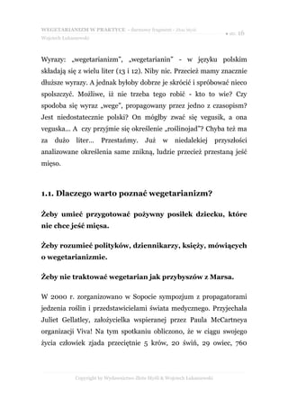 WEGETARIANIZM W PRAKTYCE - darmowy fragment - Złote Myśli
                                                                               ● str. 16
Wojciech Łukaszewski



Wyrazy: „wegetarianizm”, „wegetarianin” - w języku polskim
składają się z wielu liter (13 i 12). Niby nic. Przecież mamy znacznie
dłuższe wyrazy. A jednak byłoby dobrze je skrócić i spróbować nieco
spolszczyć. Możliwe, iż nie trzeba tego robić - kto to wie? Czy
spodoba się wyraz „wege”, propagowany przez jedno z czasopism?
Jest niedostatecznie polski? On mógłby zwać się vegusik, a ona
veguska... A czy przyjmie się określenie „roślinojad”? Chyba też ma
za   dużo     liter…     Przestańmy.       Już     w    niedalekiej         przyszłości
analizowane określenia same znikną, ludzie przecież przestaną jeść
mięso.



1.1. Dlaczego warto poznać wegetarianizm?

Żeby umieć przygotować pożywny posiłek dziecku, które
nie chce jeść mięsa.

Żeby rozumieć polityków, dziennikarzy, księży, mówiących
o wegetarianizmie.

Żeby nie traktować wegetarian jak przybyszów z Marsa.

W 2000 r. zorganizowano w Sopocie sympozjum z propagatorami
jedzenia roślin i przedstawicielami świata medycznego. Przyjechała
Juliet Gellatley, założycielka wspieranej przez Paula McCartneya
organizacji Viva! Na tym spotkaniu obliczono, że w ciągu swojego
życia człowiek zjada przeciętnie 5 krów, 20 świń, 29 owiec, 760




              Copyright by Wydawnictwo Złote Myśli & Wojciech Łukaszewski
 
