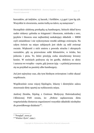 WEGETARIANIZM W PRAKTYCE - darmowy fragment - Złote Myśli
                                                                              ● str. 17
Wojciech Łukaszewski



kurczaków, 46 indyków, 15 kaczek, 7 królików, 1,5 gęsi i 500 kg ryb.
Wszystkie te stworzenia, zanim trafią na talerz, są zamęczone17.

Szczególnie ulubioną przekąską są hamburgery, których skład bywa
nader ciekawy: golonka ze ścięgnami i tłuszczem, mielonka z serc,
języków i tłuszczu oraz najbardziej zaskakujący składnik — MRM
czyli zmiażdżone i nie wykorzystane resztki zabitego zwierzęcia. Na
całym świecie na mięso zabijanych jest około 25 mld zwierząt
rocznie. Większość z nich umiera z powodu strachu i okropnych
warunków, gdy są przewożone setki kilometrów, w ścisku, bez
jedzenia i picia. Te, które przeżyją czeka nieuchronny krwawy
koniec. W rzeźniach podrzyna się im gardła, obdziera ze skóry
i zanurza we wrzątku - często, gdy jeszcze żyją – a później przeznacza
się na przykład na pasztety albo hamburgery.

Już jest najwyższy czas, aby tym biednym zwierzętom i sobie okazać
współczucie.

Współcześnie coraz więcej fizjologów, lekarzy i dietetyków zaleca
stosowanie diety opartej na wykluczeniu mięsa.

Andrzej Ziemba, fizjolog z Centrum Medycyny Doświadczalnej
i Klinicznej       PAN       uważa,      że:    „Dobrze       zaplanowana        dieta
wegetariańska dostarcza organizmowi wszystkie składniki niezbędne
do prawidłowego działania18”.



17
     "Przegląd", 2002.37
18
     "Wiedza i Życie", 1999.7.

                Copyright by Wydawnictwo Złote Myśli & Wojciech Łukaszewski
 