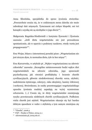 WEGETARIANIZM W PRAKTYCE - darmowy fragment - Złote Myśli
                                                                               ● str. 18
Wojciech Łukaszewski



Anna       Kłosińska,     specjalistka      do     spraw      żywienia       stwierdza:
„Powszechnie uważa się, że w codziennym menu dziecka nie może
zabraknąć dań mięsnych. Tymczasem ani cielęce klopsiki, ani też
kanapki z szynką nie są niezbędne w jego diecie19”.

Małgorzata Rogalska-Niedźwiedź z Instytutu Żywności i Żywienia
zauważa:       „Jeśli     dieta    wegetariańska         nie       jest   prowadzona
spontanicznie, ale w oparciu o podstawy naukowe, wtedy warta jest
propagowania20”.

Ewa Wojas, lekarz z internetowej poradni pisze: „Wegetarianizm nie
jest niczym złym, to normalna dieta, tyle że bez mięsa21”.

Ewa Karczewska, w artykule pt. „Wpływ wegetarianizmu na zdrowie
człowieka” zauważa: „Szczególne zainteresowanie budzi wpływ diet
wegetariańskich           na      zdrowie        człowieka,        jego      sprawność
psychofizyczną          jak    również      profilaktykę       i    leczenie    chorób
cywilizacyjnych, głównie niedokrwiennej choroby serca, otyłości,
nadciśnienia tętniczego, cukrzycy, raka okrężnicy, kamicy żółciowej
i nerkowej. Stwierdzono, że osoby przestrzegające wegetariańskiego
sposobu       żywienia        rzadziej   zapadają       na     wyżej      wymienione
schorzenia. (…) Uważa się, że diety wegetariańskie zmniejszają
ryzyko powstawania niektórych chorób cywilizacyjnych. Podłożem
wielu chorób jest otyłość. Wegetarianizm okazuje się być bardzo
dobrym sposobem w walce z otyłością a tym samym zmniejsza się

19
     "Claudia", 2006.3
20
     PAP – Nauka w Polsce, 2004.11.1
21
      zdrowemiasto.pl, 2004.06.07

               Copyright by Wydawnictwo Złote Myśli & Wojciech Łukaszewski
 
