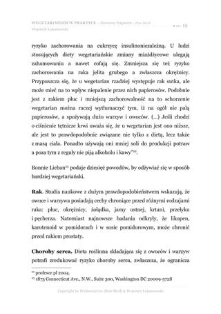 WEGETARIANIZM W PRAKTYCE - darmowy fragment - Złote Myśli
                                                                             ● str. 19
Wojciech Łukaszewski



ryzyko zachorowania na cukrzycę insulinoniezależną. U ludzi
stosujących diety wegetariańskie zmiany miażdżycowe ulegają
zahamowaniu a nawet cofają się. Zmniejsza się też ryzyko
zachorowania na raka jelita grubego a zwłaszcza okrężnicy.
Przypuszcza się, że u wegetarian rzadziej występuje rak sutka, ale
może mieć na to wpływ niepalenie przez nich papierosów. Podobnie
jest z rakiem płuc i mniejszą zachorowalność na to schorzenie
wegetarian można raczej wytłumaczyć tym, iż na ogół nie palą
papierosów, a spożywają dużo warzyw i owoców. (…) Jeśli chodzi
o ciśnienie tętnicze krwi uważa się, że u wegetarian jest ono niższe,
ale jest to prawdopodobnie związane nie tylko z dietą, lecz także
z masą ciała. Ponadto używają oni mniej soli do produkcji potraw
a poza tym z reguły nie piją alkoholu i kawy”22.

Bonnie Lieban23 podaje dziesięć powodów, by odżywiać się w sposób
bardziej wegetariański.

Rak. Studia naukowe z dużym prawdopodobieństwem wskazują, że
owoce i warzywa posiadają cechy chroniące przed różnymi rodzajami
raka: płuc, okrężnicy, żołądka, jamy ustnej, krtani, przełyku
i pęcherza. Natomiast najnowsze badania odkryły, że likopen,
karotenoid w pomidorach i w sosie pomidorowym, może chronić
przed rakiem prostaty.

Choroby serca. Dieta roślinna składająca się z owoców i warzyw
potrafi zredukować ryzyko choroby serca, zwłaszcza, że ogranicza

22
     profesor.pl 2004.
23
     1875 Connecticut Ave., N.W., Suite 300, Washington DC 20009-5728

               Copyright by Wydawnictwo Złote Myśli & Wojciech Łukaszewski
 