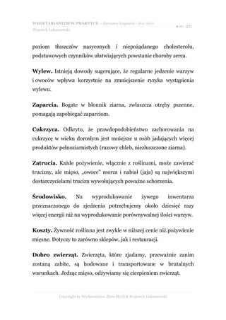 WEGETARIANIZM W PRAKTYCE - darmowy fragment - Złote Myśli
                                                                               ● str. 20
Wojciech Łukaszewski



poziom      tłuszczów       nasyconych       i   niepożądanego         cholesterolu,
podstawowych czynników ułatwiających powstanie choroby serca.

Wylew. Istnieją dowody sugerujące, że regularne jedzenie warzyw
i owoców wpływa korzystnie na zmniejszenie ryzyka wystąpienia
wylewu.

Zaparcia. Bogate w błonnik ziarna, zwłaszcza otręby pszenne,
pomagają zapobiegać zaparciom.

Cukrzyca. Odkryto, że prawdopodobieństwo zachorowania na
cukrzycę w wieku dorosłym jest mniejsze u osób jadających więcej
produktów pełnoziarnistych (razowy chleb, niezłuszczone ziarna).

Zatrucia. Każde pożywienie, włącznie z roślinami, może zawierać
trucizny, ale mięso, „owoce” morza i nabiał (jaja) są największymi
dostarczycielami trucizn wywołujących poważne schorzenia.

Środowisko.            Na      wyprodukowanie              żywego           inwentarza
przeznaczonego do zjedzenia potrzebujemy około dziesięć razy
więcej energii niż na wyprodukowanie porównywalnej ilości warzyw.

Koszty. Żywność roślinna jest zwykle w niższej cenie niż pożywienie
mięsne. Dotyczy to zarówno sklepów, jak i restauracji.

Dobro zwierząt. Zwierzęta, które zjadamy, przeważnie zanim
zostaną zabite, są hodowane i transportowane w brutalnych
warunkach. Jedząc mięso, odżywiamy się cierpieniem zwierząt.



              Copyright by Wydawnictwo Złote Myśli & Wojciech Łukaszewski
 