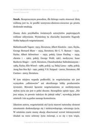 WEGETARIANIZM W PRAKTYCE - darmowy fragment - Złote Myśli
                                                                            ● str. 21
Wojciech Łukaszewski



Smak. Bezsprzecznym powodem, dla którego warto stosować dietę
roślinną jest to, że posiłki warzywno-zbożowo-owocowe po prostu
doskonale smakują.

Znamy dużo przykładów światowych autorytetów popierających
roślinne odżywianie. Wymieńmy tu chociażby laureatów Nagrody
Nobla będących wegetarianami.

Rabindranath Tagore -1913, literatura; Albert Einstein - 1921, fizyka,
George Bernard Shaw – 1925, literatura; Sir C. V. Raman – 1930,
fizyka; Albert Schweitzer – 1952, pokój; Linus Pauling – 1954,
chemia i - 1962, pokój; George Wald, 1967, medycyna; Isaac
Bashevis Singer – 1978, literatura, Chandrashekar Subrahmanyam -
1983, fizyka; Elie Wiesel - 1986, pokój; 14. Dalaj Lama - 1989, pokój;
Aung San Suu Kyi - 1991, pokój; V.S. Naipaul - 2001r, literatura; JM
Coetzee - 2003, literatura.

W tym miejscu wypada podkreślić, że wegetarianizm nie jest
wymysłem „odlotowców” ani określonego lobby producentów
żywności. Również łączenie wegetarianizmu ze snobistycznym
stylem życia nie jest w pełni słuszne. Szczególnie opinie typu: „Nie
jesz mięsa, to pewnie należysz do jakiejś sekty”, wywołują jedynie
uśmiech i nie są godne naszego komentarza.

Zdaniem autora, wegetariański styl życia stanowi naturalny element
nieustannie doskonalącego się i niekrzywdzącego, wiecznego życia.
W ostatnim czasie mamy okazję obserwować wzrost intensywności
działań na rzecz ochrony życia zwierząt, a co się z tym wiąże,

              Copyright by Wydawnictwo Złote Myśli & Wojciech Łukaszewski
 