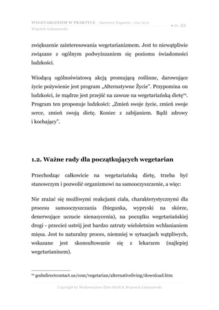 WEGETARIANIZM W PRAKTYCE - darmowy fragment - Złote Myśli
                                                                               ● str. 22
Wojciech Łukaszewski



zwiększenie zainteresowania wegetarianizmem. Jest to niewątpliwie
związane z ogólnym podwyższaniem się poziomu świadomości
ludzkości.

Wiodącą ogólnoświatową akcją promującą roślinne, darowujące
życie pożywienie jest program „Alternatywne Życie”. Przypomina on
ludzkości, że mądrze jest przejść na zawsze na wegetariańską dietę24.
Program ten proponuje ludzkości: „Zmień swoje życie, zmień swoje
serce, zmień swoją dietę. Koniec z zabijaniem. Bądź zdrowy
i kochający”.




1.2. Ważne rady dla początkujących wegetarian

Przechodząc        całkowicie      na    wegetariańską         dietę,    trzeba     być
stanowczym i pozwolić organizmowi na samooczyszczenie, a więc:

Nie zrażać się możliwymi reakcjami ciała, charakterystycznymi dla
procesu       samooczyszczania          (biegunka,         wypryski     na     skórze,
denerwujące uczucie nienasycenia), na początku wegetariańskiej
drogi - przecież ustrój jest bardzo zatruty wieloletnim wchłanianiem
mięsa. Jest to naturalny proces, niemniej w sytuacjach wątpliwych,
wskazane        jest    skonsultowanie          się    z     lekarzem        (najlepiej
wegetarianinem).



24
     godsdirectcontact.us/com/vegetarian/alternativeliving/download.htm

               Copyright by Wydawnictwo Złote Myśli & Wojciech Łukaszewski
 