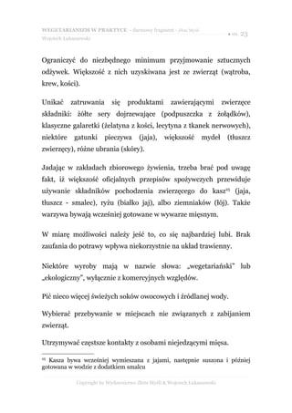 WEGETARIANIZM W PRAKTYCE - darmowy fragment - Złote Myśli
                                                                             ● str. 23
Wojciech Łukaszewski



Ograniczyć do niezbędnego minimum przyjmowanie sztucznych
odżywek. Większość z nich uzyskiwana jest ze zwierząt (wątroba,
krew, kości).

Unikać      zatruwania      się    produktami        zawierającymi          zwierzęce
składniki: żółte sery dojrzewające (podpuszczka z żołądków),
klasyczne galaretki (żelatyna z kości, lecytyna z tkanek nerwowych),
niektóre     gatunki     pieczywa       (jaja),    większość      mydeł      (tłuszcz
zwierzęcy), różne ubrania (skóry).

Jadając w zakładach zbiorowego żywienia, trzeba brać pod uwagę
fakt, iż większość oficjalnych przepisów spożywczych przewiduje
używanie składników pochodzenia zwierzęcego do kasz25 (jaja,
tłuszcz - smalec), ryżu (białko jaj), albo ziemniaków (łój). Także
warzywa bywają wcześniej gotowane w wywarze mięsnym.

W miarę możliwości należy jeść to, co się najbardziej lubi. Brak
zaufania do potrawy wpływa niekorzystnie na układ trawienny.

Niektóre wyroby mają w nazwie słowa: „wegetariański” lub
„ekologiczny”, wyłącznie z komercyjnych względów.

Pić nieco więcej świeżych soków owocowych i źródlanej wody.

Wybierać przebywanie w miejscach nie związanych z zabijaniem
zwierząt.

Utrzymywać częstsze kontakty z osobami niejedzącymi mięsa.

25
  Kasza bywa wcześniej wymieszana z jajami, następnie suszona i później
gotowana w wodzie z dodatkiem smalcu

              Copyright by Wydawnictwo Złote Myśli & Wojciech Łukaszewski
 