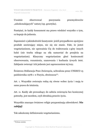 WEGETARIANIZM W PRAKTYCE - darmowy fragment - Złote Myśli
                                                                                  ● str. 24
Wojciech Łukaszewski



Uważnie                  obserwować              poczynania              przemysłowców
„udoskonalających” naturę (np. genetyka).

Pamiętać, że każdy konsument ma prawo wiedzieć wszystko o tym,
co kupuje do jedzenia.

Zapomnieć o jakimkolwiek fanatyzmie: jeżeli przypadkowo spożyjesz
produkt zawierający mięso, nic się nie stanie. Fakt, że jesteś
wegetarianinem, nie upoważnia Cię do traktowania z góry innych
ludzi (nie trzeba nikogo na siłę namawiać do przejścia na
wegetarianizm).              Klasyczny        wegetarianizm         głosi     konieczność
obserwowania, rozumienia, szanowania i kochania żywych istot.
Zabijanie zwierząt i ich jedzenie jest zaprzeczeniem tej tezy.

Światowa Deklaracja Praw Zwierzęcia, uchwalona przez UNESCO 15
października 1978 r. w Paryżu, obwieszcza26:

Art. 1. Wszystkie zwierzęta rodzą się równe wobec życia i mają te
same prawa do istnienia.

Art. 11. Każdy akt prowadzący do zabicia zwierzęcia bez koniecznej
potrzeby, jest mordem, czyli zbrodnią przeciw życiu.

Wszystkie znaczące światowe religie przypominają człowiekowi: Nie
zabijaj!

Tak zakończmy definiowanie wegetarianizmu.


26
     Wybrane artykuły.


                    Copyright by Wydawnictwo Złote Myśli & Wojciech Łukaszewski
 