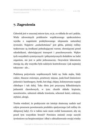 WEGETARIANIZM W PRAKTYCE - darmowy fragment - Złote Myśli
                                                                                ● str. 25
Wojciech Łukaszewski




7. Zagrożenia

Człowiek jest w znacznej mierze tym, co je, co wkłada do ust i połyka.
Wiele     zdrowotnych          problemów         współczesnego         społeczeństwa
wynika      z     nagminnie        praktykowanego          ulepszania         naturalnej
żywności. Najpierw „uszlachetniana” jest gleba, później rośliny
traktowane są środkami pobudzającymi wzrost, chroniącymi przed
szkodnikami, ułatwiającymi transport i przechowywanie. Wpływ
tych wszystkich syntetycznych i półsyntetycznych dodatków na ludzi
organizm, nie jest w pełni jednoznaczny. Oczywiście laboratoria
starają się, aby wszystko było należycie kontrolowane i jak najmniej
toksyczne - ale…

Podstawą pożywienia współczesnych ludzi są: biała mąka, biały
cukier, tłuszcze zwierzęce, przetwory mięsne, junk-food (śmieciowe
jedzenie): hamburgery, frytki, hot-dogi, chipsy, koloryzowane napoje
chłodzące i tak dalej. Taka dieta jest przyczyną kilkudziesięciu
jednostek        chorobowych,         w     tym:     chorób      układu        krążenia,
nowotworów, zaburzeń układu trawienia, schorzeń kości, cukrzycy,
otyłości, alergii.

Trzeba wiedzieć, że praktycznie nie istnieje skuteczny nadzór nad
całym procesem powstawania produktu spożywczego (od rośliny do
sklepowej lady). Co w takim razie może zrobić konsument, aby się
przed tym wszystkim bronić? Powinien zmienić swoje nawyki
żywieniowe na bezpieczniejsze i dbać o aktualizowanie swojej wiedzy

                Copyright by Wydawnictwo Złote Myśli & Wojciech Łukaszewski
 
