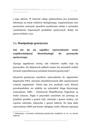 WEGETARIANIZM W PRAKTYCE - darmowy fragment - Złote Myśli
                                                                             ● str. 26
Wojciech Łukaszewski



z tego zakresu. W interesie całego społeczeństwa jest posiadanie
informacji na temat rolnictwa ekologicznego, wegetarianizmu oraz
powszechne nauczanie sposobów uzyskiwania wiedzy o zawartości
i pochodzeniu kupowanych produktów spożywczych. Każdy ma
prawo wiedzieć, co je.



7.1. Manipulacje genetyczne

Już      nie       da      się      zapobiec         wprowadzaniu             coraz
współcześniejszej                biotechnologii               do         przemysłu
spożywczego.

Ujmując zagadnienie szerzej, całe rolnictwo szybko staje się
przemysłem. Na sklepowych półkach można bez przeszkód znaleźć
żywność wyprodukowaną metodami inżynierii genetycznej27.

Inżynieria genetyczna umożliwia wprowadzenie do organizmów
fragmentów DNA, sztucznie rekombinowanych albo zapożyczonych
z innych organizmów. Celem tego jest uzyskanie cech, których
prawdopodobnie nie udałoby się wykształcić drogą klasycznego
rozmnażania. GMO – Genetycznie Modyfikowane Organizmy są
wielce sztuczne. Nigdy w przyrodzie samoistnie nie powstają na
przykład: pomidor z genem ryby, ziemniak z genem meduzy, ryż
z genem człowieka, kukurydza z genem bakterii. Na dużą skalę
wprowadzono GMO pod koniec ubiegłego wieku. Obecnie najwięcej

27
   Informacje o żywności zmienianej genetycznie znajdziesz m. in. na stronie
icppc.pl

               Copyright by Wydawnictwo Złote Myśli & Wojciech Łukaszewski
 