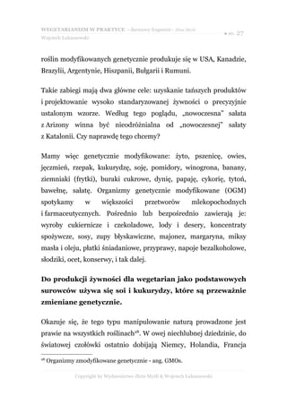 WEGETARIANIZM W PRAKTYCE - darmowy fragment - Złote Myśli
                                                                             ● str. 27
Wojciech Łukaszewski



roślin modyfikowanych genetycznie produkuje się w USA, Kanadzie,
Brazylii, Argentynie, Hiszpanii, Bułgarii i Rumuni.

Takie zabiegi mają dwa główne cele: uzyskanie tańszych produktów
i projektowanie wysoko standaryzowanej żywności o precyzyjnie
ustalonym wzorze. Według tego poglądu, „nowoczesna” sałata
z Arizony winna być nieodróżnialna od „nowoczesnej” sałaty
z Katalonii. Czy naprawdę tego chcemy?

Mamy więc genetycznie modyfikowane: żyto, pszenicę, owies,
jęczmień, rzepak, kukurydzę, soję, pomidory, winogrona, banany,
ziemniaki (frytki), buraki cukrowe, dynię, papaję, cykorię, tytoń,
bawełnę, sałatę. Organizmy genetycznie modyfikowane (OGM)
spotykamy          w      większości        przetworów           mlekopochodnych
i farmaceutycznych. Pośrednio lub bezpośrednio zawierają je:
wyroby cukiernicze i czekoladowe, lody i desery, koncentraty
spożywcze, sosy, zupy błyskawiczne, majonez, margaryna, miksy
masła i oleju, płatki śniadaniowe, przyprawy, napoje bezalkoholowe,
słodziki, ocet, konserwy, i tak dalej.

Do produkcji żywności dla wegetarian jako podstawowych
surowców używa się soi i kukurydzy, które są przeważnie
zmieniane genetycznie.

Okazuje się, że tego typu manipulowanie naturą prowadzone jest
prawie na wszystkich roślinach28. W owej niechlubnej dziedzinie, do
światowej czołówki ostatnio dobijają Niemcy, Holandia, Francja
28
     Organizmy zmodyfikowane genetycznie - ang. GMOs.

               Copyright by Wydawnictwo Złote Myśli & Wojciech Łukaszewski
 