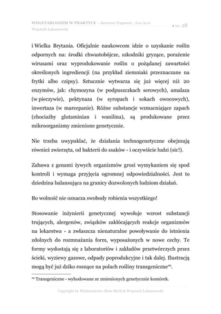 WEGETARIANIZM W PRAKTYCE - darmowy fragment - Złote Myśli
                                                                             ● str. 28
Wojciech Łukaszewski



i Wielka Brytania. Oficjalnie naukowcom idzie o uzyskanie roślin
odpornych na: środki chwastobójcze, szkodniki gryzące, porażenie
wirusami oraz wyprodukowanie roślin o pożądanej zawartości
określonych ingrediencji (na przykład ziemniaki przeznaczane na
frytki albo czipsy). Sztucznie wytwarza się już więcej niż 20
enzymów, jak: chymozyna (w podpuszczkach serowych), amalaza
(w pieczywie), pektynaza (w syropach i sokach owocowych),
inwertaza (w marcepanie). Różne substancje wzmacniające zapach
(chociażby       glutaminian       i   wanilina),      są    produkowane        przez
mikroorganizmy zmienione genetycznie.

Nie trzeba uwypuklać, że działania technogenetyczne obejmują
również zwierzęta, od bakterii do ssaków - i oczywiście ludzi (sic!).

Zabawa z genami żywych organizmów grozi wymykaniem się spod
kontroli i wymaga przyjęcia ogromnej odpowiedzialności. Jest to
dziedzina balansująca na granicy dozwolonych ludziom działań.

Bo wolność nie oznacza swobody robienia wszystkiego!

Stosowanie inżynierii genetycznej wywołuje wzrost substancji
trujących, alergenów, związków zakłócających reakcje organizmów
na lekarstwa - a zwłaszcza nienaturalne powoływanie do istnienia
zdolnych do rozmnażania form, wyposażonych w nowe cechy. Te
formy wydostają się z laboratoriów i zakładów przetwórczych przez
ścieki, wyziewy gazowe, odpady poprodukcyjne i tak dalej. Ilustracją
mogą być już dziko rosnące na polach rośliny transgeniczne29.
29
     Transgeniczne - wyhodowane ze zmienionych genetycznie komórek.

               Copyright by Wydawnictwo Złote Myśli & Wojciech Łukaszewski
 