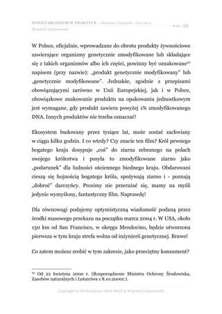 WEGETARIANIZM W PRAKTYCE - darmowy fragment - Złote Myśli
                                                                            ● str. 29
Wojciech Łukaszewski



W Polsce, oficjalnie, wprowadzane do obrotu produkty żywnościowe
zawierające organizmy genetycznie zmodyfikowane lub składające
się z takich organizmów albo ich części, powinny być oznakowane30
napisem (przy nazwie): „produkt genetycznie modyfikowany” lub
„genetycznie modyfikowane”. Jednakże, zgodnie z przepisami
obowiązującymi zarówno w Unii Europejskiej, jak i w Polsce,
obowiązkowe znakowanie produktu na opakowaniu jednostkowym
jest wymagane, gdy produkt zawiera powyżej 1% zmodyfikowanego
DNA. Innych produktów nie trzeba oznaczać!

Ekosystem budowany przez tysiące lat, może zostać zachwiany
w ciągu kilku godzin. I co wtedy? Czy znacie ten film? Król pewnego
bogatego kraju dosypuje „coś” do ziarna zebranego na polach
swojego królestwa i posyła to zmodyfikowane                            ziarno jako
„podarunek” dla ludności ościennego biednego kraju. Obdarowani
cieszą się hojnością bogatego króla, spożywają ziarno i - poznają
„dobroć” darczyńcy. Prosimy nie przerażać się, mamy na myśli
jedynie wymyślony, fantastyczny film. Naprawdę!

Dla równowagi podajemy optymistyczną wiadomość podaną przez
środki masowego przekazu na początku marca 2004 r. W USA, około
150 km od San Francisco, w okręgu Mendocino, będzie utworzona
pierwsza w tym kraju strefa wolna od inżynierii genetycznej. Brawo!

Co zatem możesz zrobić w tym zakresie, jako przeciętny konsument?


30
  Od 22 kwietnia 2000 r. (Rozporządzenie Ministra Ochrony Środowiska,
Zasobów naturalnych i Leśnictwa z 8.10.2000r.).

              Copyright by Wydawnictwo Złote Myśli & Wojciech Łukaszewski
 