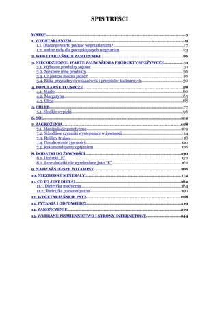 SPIS TREŚCI

WSTĘP...................................................................................................................5
1. WEGETARIANIZM.............................................................................................9
    1.1. Dlaczego warto poznać wegetarianizm?................................................................17
    1.2. ważne rady dla początkujących wegetarian..........................................................23
2. WEGETARIAŃSKIE ZAMIENNIKI....................................................................26
3. NIECODZIENNE, WARTE ZAUWAŻENIA PRODUKTY SPOŻYWCZE................31
    3.1. Wybrane produkty sojowe....................................................................................31
    3.2. Niektóre inne produkty........................................................................................36
    3.3. Co jeszcze można jadać?......................................................................................46
    3.4. Kilka przydatnych wskazówek i przepisów kulinarnych.....................................50
4. POPULARNE TŁUSZCZE..................................................................................58
    4.1. Masło....................................................................................................................60
    4.2. Margaryna............................................................................................................65
    4.3. Oleje.....................................................................................................................68
5. CHLEB..............................................................................................................77
    5.1. Słodkie wypieki.....................................................................................................96
6. SÓL.................................................................................................................102
7. ZAGROŻENIA.................................................................................................108
    7.1. Manipulacje genetyczne.....................................................................................109
    7.2. Szkodliwe czynniki występujące w żywności......................................................114
    7.3. Rośliny trujące....................................................................................................118
    7.4. Oznakowanie żywności.......................................................................................120
    7.5. Rekomendujemy optymizm...............................................................................126
8. DODATKI DO ŻYWNOŚCI...............................................................................130
    8.1. Dodatki „E”.........................................................................................................132
    8.2. Inne dodatki nie wymieniane jako “E”...............................................................162
9. NAJWAŻNIEJSZE WITAMINY........................................................................166
10. NIEZBĘDNE MINERAŁY...............................................................................172
11. CO TO JEST DIETA?.......................................................................................182
    11.1. Dietetyka medyczna..........................................................................................184
    11.2. Dietetyka pozamedyczna..................................................................................190
12. WEGETARIAŃSKIE PSY?.............................................................................208
13. PYTANIA I ODPOWIEDZI..............................................................................219
14. ZAKOŃCZENIE.............................................................................................239
15. WYBRANE PIŚMIENNICTWO I STRONY INTERNETOWE............................244
 