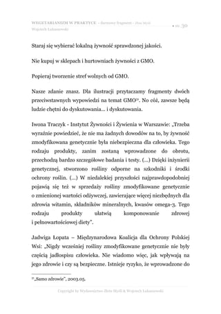 WEGETARIANIZM W PRAKTYCE - darmowy fragment - Złote Myśli
                                                                             ● str. 30
Wojciech Łukaszewski



Staraj się wybierać lokalną żywność sprawdzonej jakości.

Nie kupuj w sklepach i hurtowniach żywności z GMO.

Popieraj tworzenie stref wolnych od GMO.

Nasze zdanie znasz. Dla ilustracji przytaczamy fragmenty dwóch
przeciwstawnych wypowiedzi na temat GMO31. No cóż, zawsze będą
ludzie chętni do dyskutowania... i dyskutowania.

Iwona Traczyk - Instytut Żywności i Żywienia w Warszawie: „Trzeba
wyraźnie powiedzieć, że nie ma żadnych dowodów na to, by żywność
zmodyfikowana genetycznie była niebezpieczna dla człowieka. Tego
rodzaju     produkty,      zanim      zostaną      wprowadzone          do   obrotu,
przechodzą bardzo szczegółowe badania i testy. (…) Dzięki inżynierii
genetycznej, stworzono rośliny odporne na szkodniki i środki
ochrony roślin. (…) W niedalekiej przyszłości najprawdopodobniej
pojawią się też w sprzedaży rośliny zmodyfikowane genetycznie
o zmienionej wartości odżywczej, zawierające więcej niezbędnych dla
zdrowia witamin, składników mineralnych, kwasów omega-3. Tego
rodzaju         produkty          ułatwią         komponowanie               zdrowej
i pełnowartościowej diety”.

Jadwiga Łopata – Międzynarodowa Koalicja dla Ochrony Polskiej
Wsi: „Nigdy wcześniej rośliny zmodyfikowane genetycznie nie były
częścią jadłospisu człowieka. Nie wiadomo więc, jak wpływają na
jego zdrowie i czy są bezpieczne. Istnieje ryzyko, że wprowadzone do

31
 „Samo zdrowie”, 2003.05.

              Copyright by Wydawnictwo Złote Myśli & Wojciech Łukaszewski
 