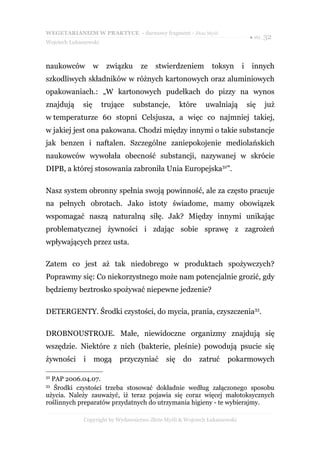 WEGETARIANIZM W PRAKTYCE - darmowy fragment - Złote Myśli
                                                                                ● str. 32
Wojciech Łukaszewski



naukowców           w    związku     ze   stwierdzeniem        toksyn       i    innych
szkodliwych składników w różnych kartonowych oraz aluminiowych
opakowaniach.: „W kartonowych pudełkach do pizzy na wynos
znajdują      się       trujące    substancje,     które     uwalniają          się   już
w temperaturze 60 stopni Celsjusza, a więc co najmniej takiej,
w jakiej jest ona pakowana. Chodzi między innymi o takie substancje
jak benzen i naftalen. Szczególne zaniepokojenie mediolańskich
naukowców wywołała obecność substancji, nazywanej w skrócie
DIPB, a której stosowania zabroniła Unia Europejska32”.

Nasz system obronny spełnia swoją powinność, ale za często pracuje
na pełnych obrotach. Jako istoty świadome, mamy obowiązek
wspomagać naszą naturalną siłę. Jak? Między innymi unikając
problematycznej żywności i zdając sobie sprawę z zagrożeń
wpływających przez usta.

Zatem co jest aż tak niedobrego w produktach spożywczych?
Poprawmy się: Co niekorzystnego może nam potencjalnie grozić, gdy
będziemy beztrosko spożywać niepewne jedzenie?

DETERGENTY. Środki czystości, do mycia, prania, czyszczenia33.

DROBNOUSTROJE. Małe, niewidoczne organizmy znajdują się
wszędzie. Niektóre z nich (bakterie, pleśnie) powodują psucie się
żywności      i     mogą     przyczyniać     się    do     zatruć    pokarmowych

32
  PAP 2006.04.07.
33
   Środki czystości trzeba stosować dokładnie według załączonego sposobu
użycia. Należy zauważyć, iż teraz pojawia się coraz więcej małotoksycznych
roślinnych preparatów przydatnych do utrzymania higieny - te wybierajmy.

              Copyright by Wydawnictwo Złote Myśli & Wojciech Łukaszewski
 